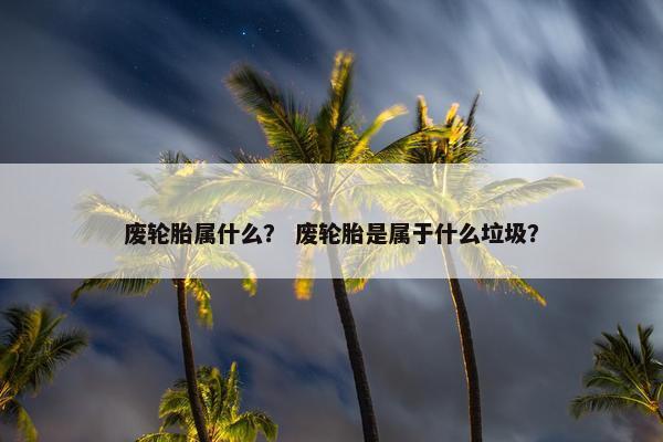 废轮胎属什么？ 废轮胎是属于什么垃圾？