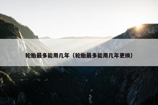 轮胎最多能用几年（轮胎最多能用几年更换）