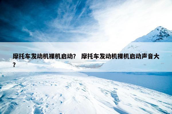 摩托车发动机裸机启动？ 摩托车发动机裸机启动声音大？