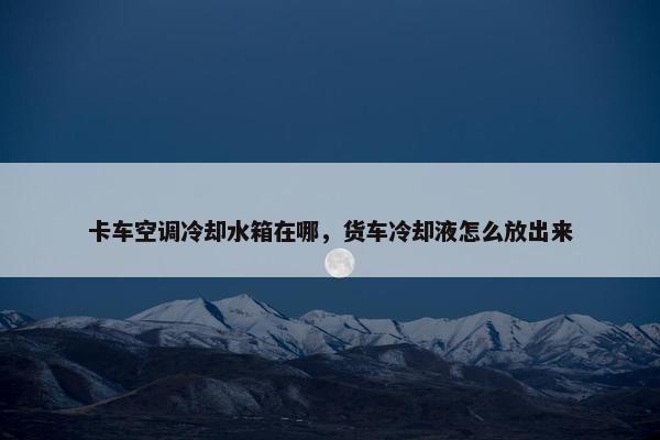 卡车空调冷却水箱在哪，货车冷却液怎么放出来