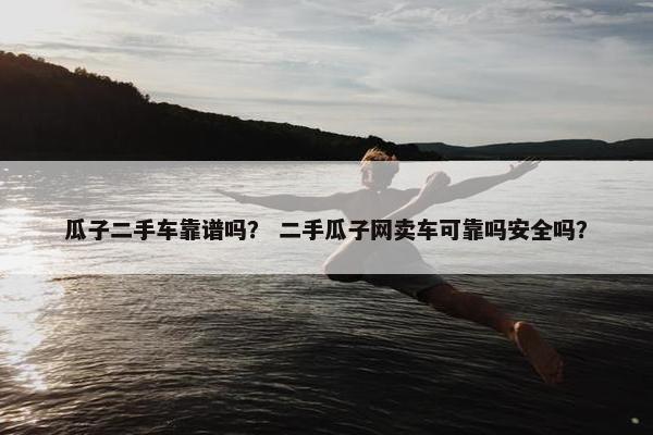 瓜子二手车靠谱吗？ 二手瓜子网卖车可靠吗安全吗？