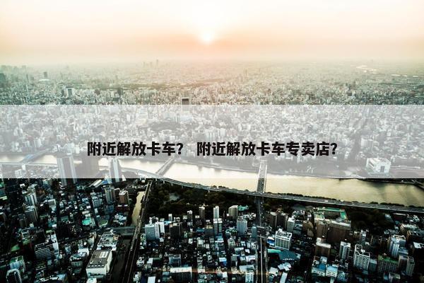附近解放卡车？ 附近解放卡车专卖店？