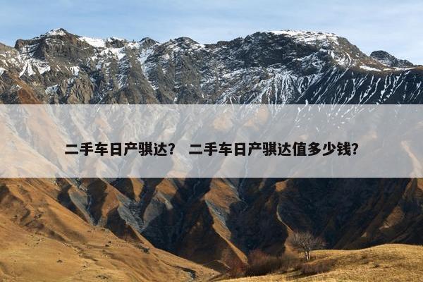 二手车日产骐达？ 二手车日产骐达值多少钱？