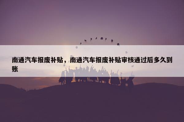南通汽车报废补贴，南通汽车报废补贴审核通过后多久到账