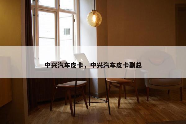 中兴汽车皮卡，中兴汽车皮卡副总