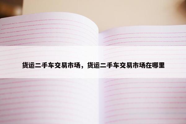 货运二手车交易市场，货运二手车交易市场在哪里