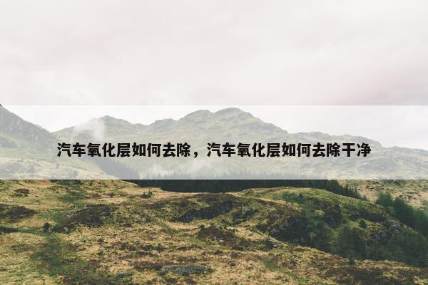 汽车氧化层如何去除，汽车氧化层如何去除干净