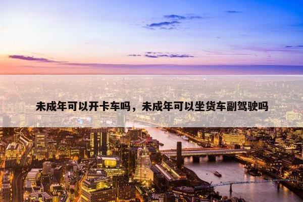 未成年可以开卡车吗，未成年可以坐货车副驾驶吗