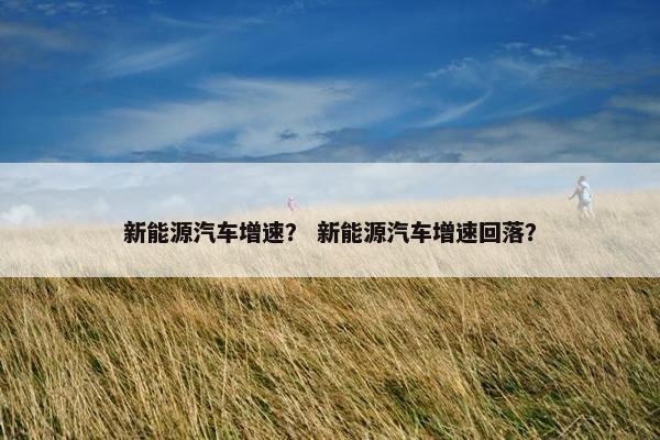 新能源汽车增速？ 新能源汽车增速回落？