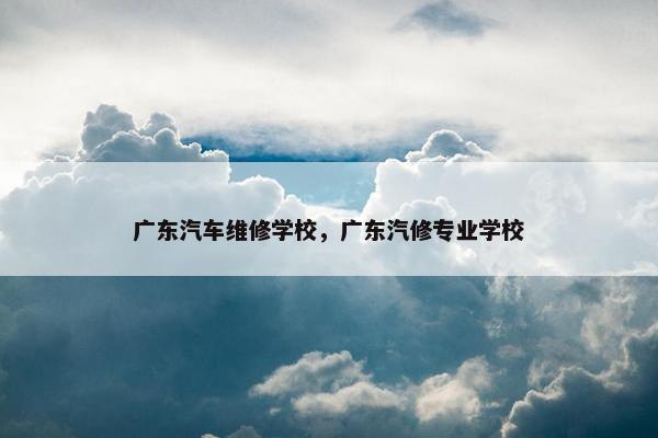 广东汽车维修学校，广东汽修专业学校