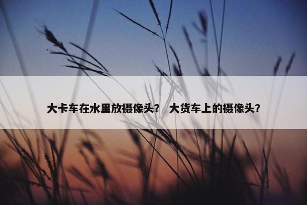 大卡车在水里放摄像头？ 大货车上的摄像头？