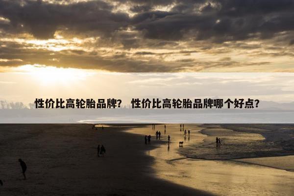 性价比高轮胎品牌？ 性价比高轮胎品牌哪个好点？