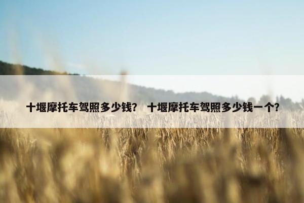 十堰摩托车驾照多少钱？ 十堰摩托车驾照多少钱一个？