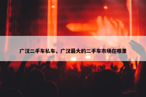 广汉二手车私车，广汉最大的二手车市场在哪里