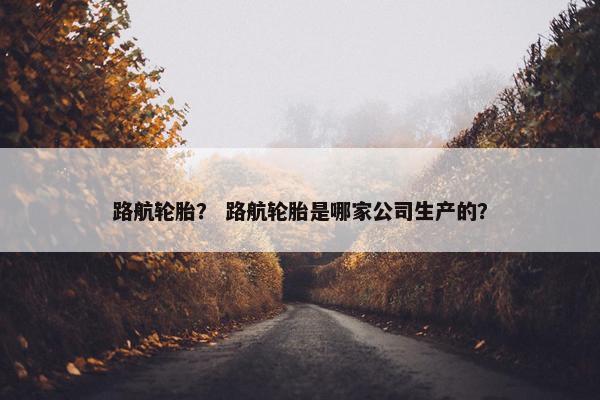 路航轮胎？ 路航轮胎是哪家公司生产的？