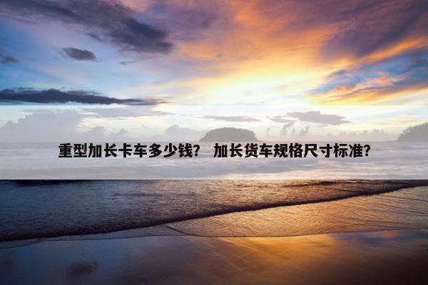 重型加长卡车多少钱？ 加长货车规格尺寸标准？