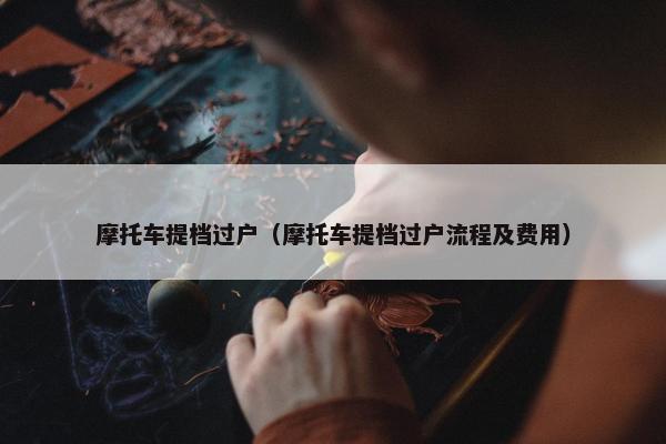 摩托车提档过户（摩托车提档过户流程及费用）