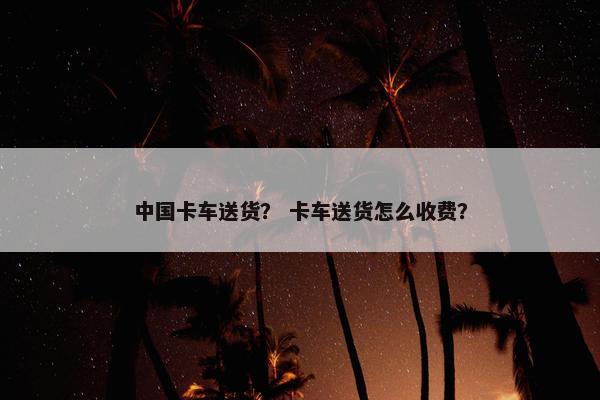 中国卡车送货？ 卡车送货怎么收费？