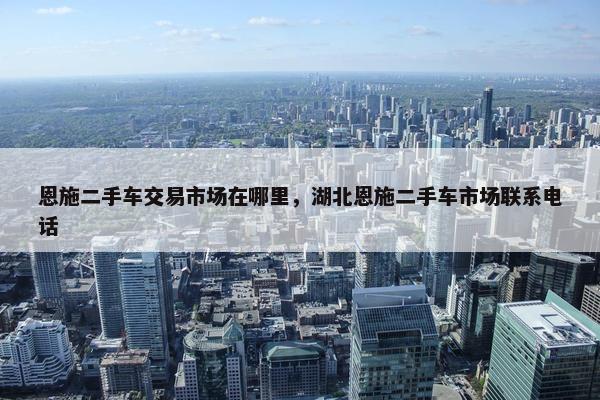 恩施二手车交易市场在哪里，湖北恩施二手车市场联系电话