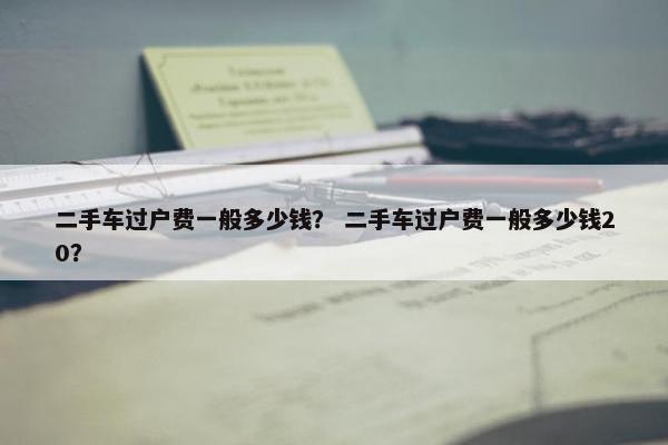 二手车过户费一般多少钱？ 二手车过户费一般多少钱20？