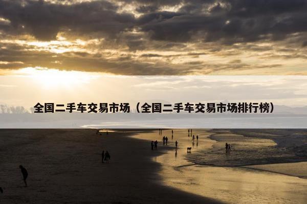 全国二手车交易市场（全国二手车交易市场排行榜）