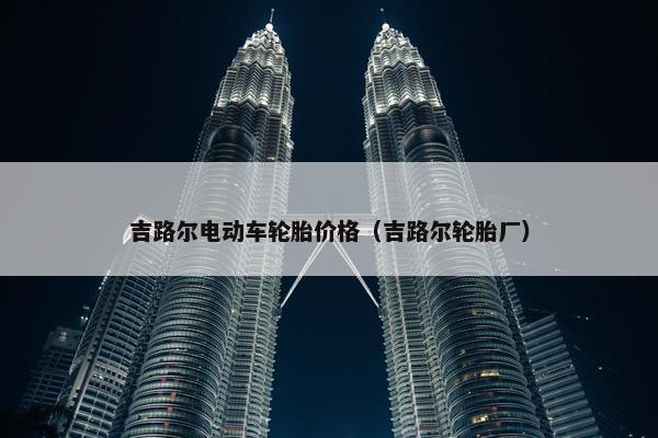 吉路尔电动车轮胎价格（吉路尔轮胎厂）