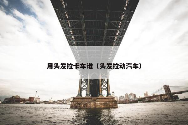 用头发拉卡车谁（头发拉动汽车）