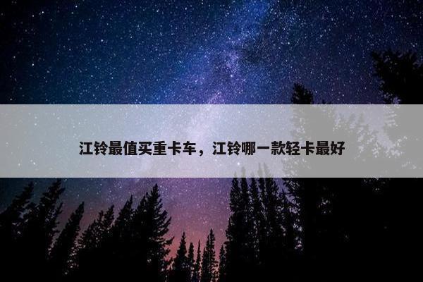 江铃最值买重卡车，江铃哪一款轻卡最好