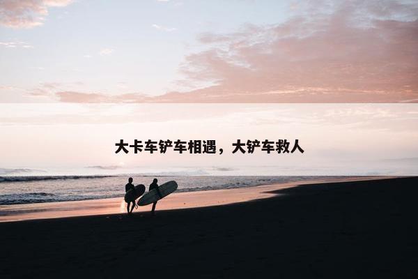 大卡车铲车相遇，大铲车救人