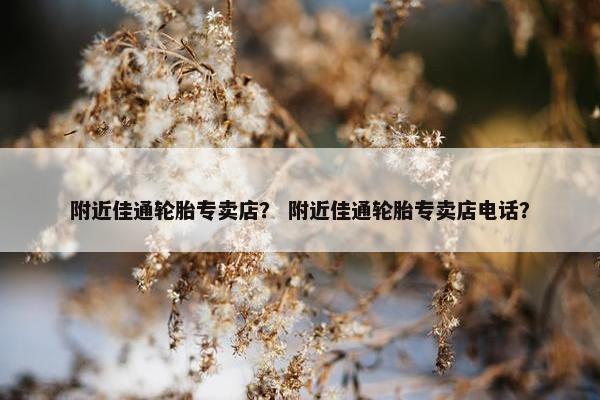 附近佳通轮胎专卖店？ 附近佳通轮胎专卖店电话？