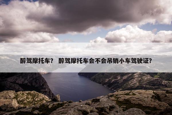 醉驾摩托车？ 醉驾摩托车会不会吊销小车驾驶证？