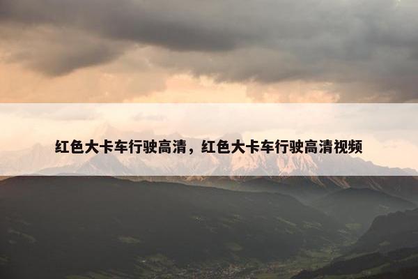 红色大卡车行驶高清，红色大卡车行驶高清视频