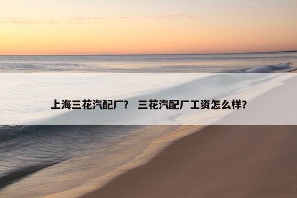 上海三花汽配厂？ 三花汽配厂工资怎么样？
