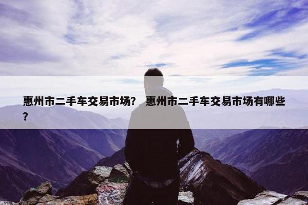惠州市二手车交易市场？ 惠州市二手车交易市场有哪些？