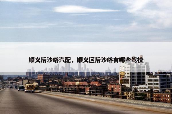 顺义后沙峪汽配，顺义区后沙峪有哪些驾校
