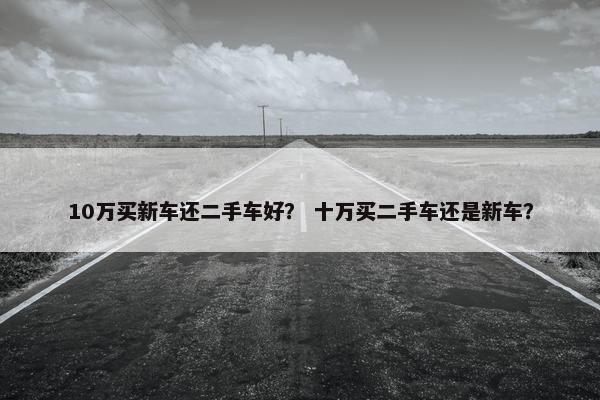 10万买新车还二手车好？ 十万买二手车还是新车？
