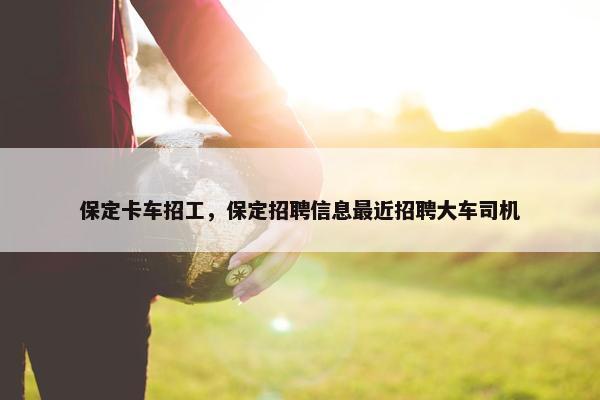 保定卡车招工，保定招聘信息最近招聘大车司机