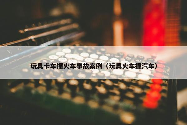 玩具卡车撞火车事故案例（玩具火车撞汽车）