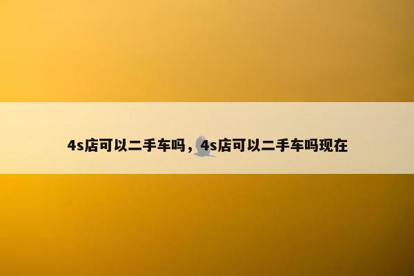 4s店可以二手车吗，4s店可以二手车吗现在