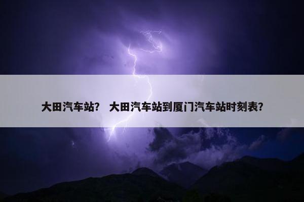 大田汽车站？ 大田汽车站到厦门汽车站时刻表？