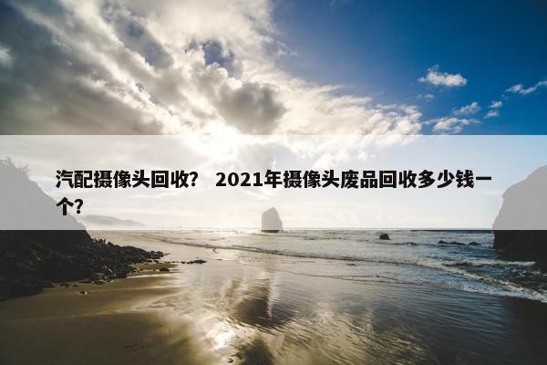 汽配摄像头回收？ 2021年摄像头废品回收多少钱一个？