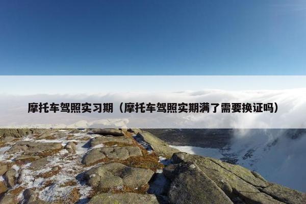 摩托车驾照实习期（摩托车驾照实期满了需要换证吗）