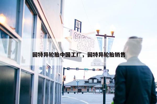 固特异轮胎中国工厂，固特异轮胎销售