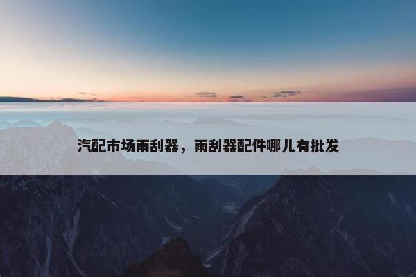 汽配市场雨刮器，雨刮器配件哪儿有批发