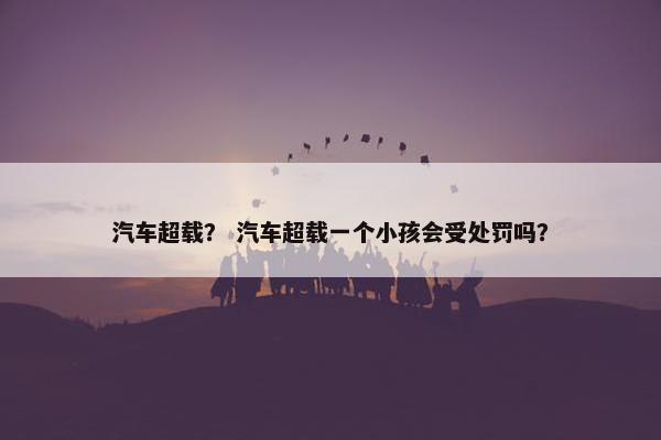 汽车超载？ 汽车超载一个小孩会受处罚吗？
