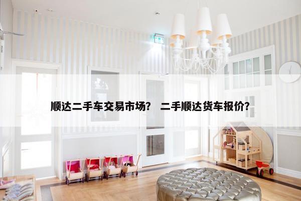 顺达二手车交易市场？ 二手顺达货车报价？