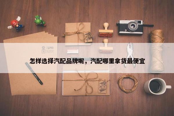 怎样选择汽配品牌呢，汽配哪里拿货最便宜