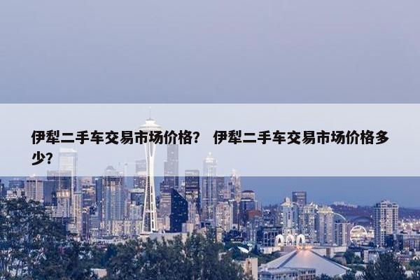 伊犁二手车交易市场价格？ 伊犁二手车交易市场价格多少？