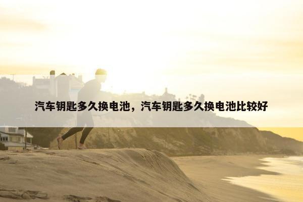 汽车钥匙多久换电池，汽车钥匙多久换电池比较好
