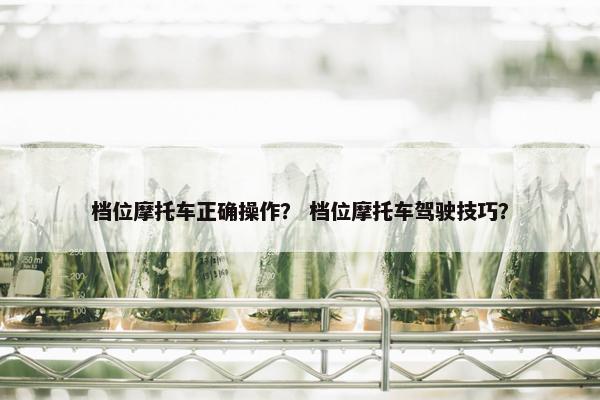 档位摩托车正确操作？ 档位摩托车驾驶技巧？